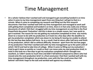Time Management
• On a whole I believe that I worked well and managed to get everything handed in on time
when it came to my time management apart from one thing but I will get to that in a
minute. When it came to completing my research and filling out the first research
documents I feel that I worked well with my time management and managed to work well
with getting them completed and handed in on time, there is in fact only really one of these
documents of which I felt that I struggled with my time management on and that is the final
PowerPoint document ‘Evaluation’ and this is down to a simple reason, but I was quick to
get it resolved. The reason for me not getting my evaluation completed on time was mainly
down to a reason to do with my production as It took me a few days after the deadline to
get my production completed, which was down to me being ill, leaving me unable to attend
for the last few days before half-term. So as a result I had to return after half-term and finish
of my production, which I did so without difficulty. However apart from the last few pages
of my production I feel that I worked well with my time management up to the point until of
which I fell ill and had to take time of college. When It came to filling out my evaluation I
tried to get It done as quickly as I could so that I can move onto my next production brief, in
total it only took me a few days to get my evaluation completed which I thought was
excellent, as I didn’t waste to much time and didn’t fall behind compared to others who had
moved onto the next production brief. In a final conclusion I feel that I worked well with my
time management throughout my production, even with the few small areas that I fell
behind I still think I kept to the task and worked well against my schedule.
 