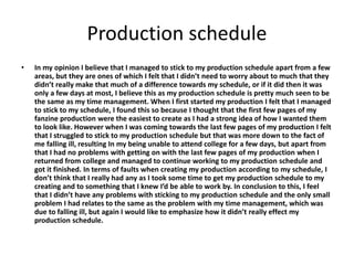 Production schedule
• In my opinion I believe that I managed to stick to my production schedule apart from a few
areas, but they are ones of which I felt that I didn’t need to worry about to much that they
didn’t really make that much of a difference towards my schedule, or if it did then it was
only a few days at most, I believe this as my production schedule is pretty much seen to be
the same as my time management. When I first started my production I felt that I managed
to stick to my schedule, I found this so because I thought that the first few pages of my
fanzine production were the easiest to create as I had a strong idea of how I wanted them
to look like. However when I was coming towards the last few pages of my production I felt
that I struggled to stick to my production schedule but that was more down to the fact of
me falling ill, resulting In my being unable to attend college for a few days, but apart from
that I had no problems with getting on with the last few pages of my production when I
returned from college and managed to continue working to my production schedule and
got it finished. In terms of faults when creating my production according to my schedule, I
don’t think that I really had any as I took some time to get my production schedule to my
creating and to something that I knew I’d be able to work by. In conclusion to this, I feel
that I didn’t have any problems with sticking to my production schedule and the only small
problem I had relates to the same as the problem with my time management, which was
due to falling ill, but again I would like to emphasize how it didn’t really effect my
production schedule.
 