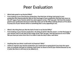 Peer Evaluation
• What looks good in my fanzine?Why?
• From looking at your final fanzine production I feel that lots of things look good in your
production but inparticually the idea on the final page of your production and that was more on
the 10th page of your fanzine which has what appears to be a ‘PS4’ joy pad. I felt that this looked
good in your production because it looks like some sort of 3D effect, looking almost as if its about
to jump out of your fanzine which is something that is very appealing to me.
• What is the thing that you like the look of most in my fanzine?Why?
• From looking at your fanzine production, the thing of which I like the most is on the final page of
your fanzine and it is the idea of the image of the ‘PS4’ joy pad, I feel this because to me it looks
like you have put some time into it to make it look the way it does, well done.
• Anything that you think I could work on/improve? Why?
• I think to improve your fanzine production you could work on going back if you have the spare
time, to evaluate and look at creating a back cover to show to end of your fanzine because to me
it looks like there is still more to be added to it.
 