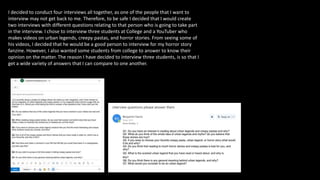 I decided to conduct four interviews all together, as one of the people that I want to
interview may not get back to me. Therefore, to be safe I decided that I would create
two interviews with different questions relating to that person who is going to take part
in the interview. I chose to interview three students at College and a YouTuber who
makes videos on urban legends, creepy pastas, and horror stories. From seeing some of
his videos, I decided that he would be a good person to interview for my horror story
fanzine. However, I also wanted some students from college to answer to know their
opinion on the matter. The reason I have decided to interview three students, is so that I
get a wide variety of answers that I can compare to one another.
 