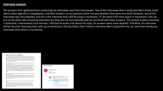 Interview analysis
The answers that I gathered from conducting my interviews vary from interviewee. Two of the interviews that I conducted didn’t know much
about urban legends or creepypastas, and their answers to my questions were not very detailed, they were very brief. However, one of the
interviews was very detailed, and this is the interview that I will be using in my fanzine. If I do need to fill more space in my fanzine I will use
one of the other two remaining interviews but they are not very detailed and are very brief with there answers. The second student interview
I conducted, I interviewed Louis Harman. I felt that he knew a lot about the topic, his answers were more detailed. Therefore, his interview
will be my main interview that I will use in my fanzine. The YouTubers that I tried to interview didn’t respond to me, so I won’t be having any
interviews from them in my fanzine.
 