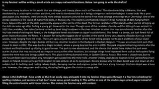 In my fanzine I will be writing a small article on creepy real world locations. Below I am going to write the draft of
it.
There are many locations in this world that are strange, and creepy places such as Chernobyl. The abandoned city in Ukraine, that was
desolated by a catastrophic nuclear accident, and now is abandoned due to it being a dangerous radiation hotspot. It now looks like a post-
apocalyptic city. However, there are many more creepy locations around the world if not more strange and creepy than Chernobyl. One of the
creepy locations is the island of malformed dolls, in Mexico city. This island is uninhabited, however it has hundreds of dolls hanging from
trees. Apparently each of the dolls supposedly appeases the spirits of the dead. The former caretaker of the island said he started stringing up
the dolls decades ago after finding a young girl drowned in the river. Though none of the caretakers family said this little girl ever existed. In
2001 the caretaker, Don Julian Santana turned up dead lying facedown in the river. Another location that may sound more familiar after the
YouTube trend of visiting this forest, is the Aokigahara forest also known as Japan’s suicide forest. This forest is a dense, but lush forest full of
green leaves that cover the forest. It is known for being the biggest site of suicides in the world. Every year, dozens of bodies turn up in the
woods, most hanging from the trees. There are signs around the outskirts of the forest telling people not to do it and think of your loved
ones. However, despite the signs bodies still turn up. Another location is the Dadipark in Dadizel, Belgium. This was an amusement park that
closed its door in 2002. This was due to a tragic incident, where a young boy lost his arm in 2000. The park stopped attracting visitors after the
incident and finally ended up closing its gate forever. The park is now abandoned, and the silence that exists there makes the park even
scarier. A place that may not sound as creepy or scary as the other locations, but strange things have happened here such as helicopters flying
above the mine-hole and being sucked into it. This place is Mirny diamond mine, in Eastern Siberia, Russia. The mine is closed now, but no
one has yet been able to explain why helicopters get sucked into the mine-hole. Another creepy, abandoned location is the Czestochowa train
depot, in Poland. Creepy yet a perfect location to take pictures of as its overgrown. No one knows why this train depot was shut down all of a
sudden, but its buildings and rusting railway tracks, decaying coaches and engines, prove that once a long time ago this train depot was a busy
one. However, the overgrown and rusting, decaying feeling gives the station a creepy vibe.
Above is the draft that I have wrote so that I can easily copy and paste it into my fanzine. I have gone through it a few times checking for
spelling mistakes, and sentences that don’t make sense, proof-reading it. This will be on one of the double-page spread pages instead of
filling the entire fanzine with horror stories. This makes the fanzine vary with content.
 