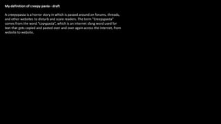 A creepypasta is a horror story in which is passed around on forums, threads,
and other websites to disturb and scare readers. The term ”Creepypasta”
comes from the word “copypasta”, which is an internet slang word used for
text that gets copied and pasted over and over again across the internet, from
website to website.
My definition of creepy pasta - draft
 