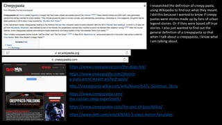 I researched the definition of creepy pasta,
using Wikipedia to find out what they meant.
I did this because I wanted to know if creepy
pastas were stories made up by fans of urban
legend stories. Or if they were based off true
stories. I also just wanted to find out the
general definition of a creepypasta so that
when I talk about a creepypasta, I know what
I am talking about.
https://www.creepypasta.com/
the-russian-sleep-experiment/
https://www.creepypasta.com/shootin
g-stars-arent-meant-wished-upon/
https://www.creepypasta.com/the-dogs-lick/
https://www.creepypasta.com/the-seer-of-possibilitie/
https://www.rbth.com/arts/326565-5-slavic-horror-fairytales
http://creepypasta.wikia.com/wiki/Anansi%27s_Goatman_Story
 