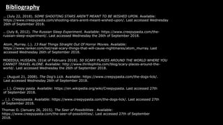 Bibliography
.. (July 8, 2012). The Russian Sleep Experiment. Available: https://www.creepypasta.com/the-
russian-sleep-experiment/. Last accessed Wednesday the 26th of September 2018.
.. (July 22, 2018). SOME SHOOTING STARS AREN’T MEANT TO BE WISHED UPON. Available:
https://www.creepypasta.com/shooting-stars-arent-meant-wished-upon/. Last accessed Wednesday
26th of September 2018.
Atom_Murray. (.). 13 Real Things Straight Out Of Horror Movies. Available:
https://www.ranker.com/list/real-scary-things-that-will-cause-nightmares/atom_murray. Last
accessed Wednesday 26th of September 2018.
MOEEDUL HUSSAIN. (01st of February 2018). 50 SCARY PLACES AROUND THE WORLD WHERE YOU
CANNOT TRAVEL ALONE. Available: http://www.thrillophilia.com/blog/scary-places-around-the-
world/. Last accessed Wednesday the 26th of September 2018.
.. (August 21, 2008). The Dog's Lick. Available: https://www.creepypasta.com/the-dogs-lick/.
Last accessed Wednesday 26th of September 2018.
.. (.). Creepy pasta. Available: https://en.wikipedia.org/wiki/Creepypasta. Last accessed 27th
of September 2018.
.. (.). Creepypasta. Available: https://www.creepypasta.com/the-dogs-lick/. Last accessed 27th
of September 2018.
Thomas O. (January 26, 2015). The Seer of Possibilities . Available:
https://www.creepypasta.com/the-seer-of-possibilities/. Last accessed 27th of September
2018.
 
