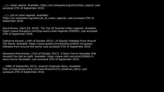 .. (.). Urban legend. Available: https://en.wikipedia.org/wiki/Urban_legend. Last
accessed 27th of September 2018.
.. (.). List of urban legends. Available:
https://en.wikipedia.org/wiki/List_of_urban_legends. Last accessed 27th of
September 2018.
David Emery. (April 04, 2018). The Top 20 Scariest Urban Legends. Available:
https://www.thoughtco.com/top-scary-urban-legends-3299503. Last accessed
27th of September 2018.
Catherine Kovach. (15th of October 2015). 10 Spooky Folktales From Around
The World. Available: https://www.bustle.com/articles/114925-10-spooky-
folktales-from-around-the-world. Last accessed 27th of September 2018.
Alexandra Kravchenko. (31st of October 2017). 5 Slavic horror fairytales that
shouldn't be told at night. Available: https://www.rbth.com/arts/326565-5-
slavic-horror-fairytales. Last accessed 27th of September 2018.
.. (28th of September 2012). Anansi's Goatman Story. Available:
http://creepypasta.wikia.com/wiki/Anansi%27s_Goatman_Story. Last
accessed 27th of September 2018.
 