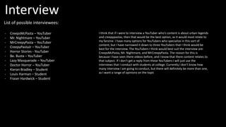 List of possible interviewees:
- CreepsMcPasta – YouTuber
- Mr. Nightmare – YouTuber
- MrCreepyPasta – YouTuber
- CreepyPastaJr – YouTuber
- Horror Stories - YouTuber
- Be. Busta – YouTuber
- Lazy Masquerade – YouTuber
- Doctor Horror – YouTuber
- Kieran Bradley – Student
- Louis Harman – Student
- Fraser Hardwick – Student
I think that if I were to interview a YouTuber who’s content is about urban legends
and creepypastas, then that would be the best option, as it would most relate to
my fanzine. I have many options for YouTubers who specialise in this sort of
content, but I have narrowed it down to three YouTubers that I think would be
best for the interview. The YouTubers I think would best suit the interview are:
CreepsMcPasta, Mr. Nightmare, and MrCreepyPasta. The reason for this is
because I have seen there videos before, and I know that there content relates to
that subject. If I don’t get a reply from these YouTubers I will just use the
interviews that I conduct with students at college. Currently I don’t know how
many interview I am going to conduct, but there will definitely be more than one,
as I want a range of opinions on the topic
Interview
 