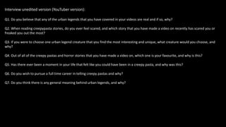 Interview unedited version (YouTuber version):
Q1. Do you believe that any of the urban legends that you have covered in your videos are real and if so, why?
Q2. When reading creepypasta stories, do you ever feel scared, and which story that you have made a video on recently has scared you or
freaked you out the most?
Q3. If you were to choose one urban legend creature that you find the most interesting and unique, what creature would you choose, and
why?
Q4. Out of all of the creepy pastas and horror stories that you have made a video on, which one is your favourite, and why is this?
Q5. Has there ever been a moment in your life that felt like you could have been in a creepy pasta, and why was this?
Q6. Do you wish to pursue a full time career in telling creepy pastas and why?
Q7. Do you think there is any general meaning behind urban legends, and why?
 