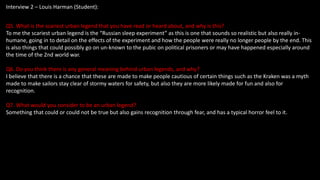 Interview 2 – Louis Harman (Student):
Q5. What is the scariest urban legend that you have read or heard about, and why is this?
To me the scariest urban legend is the “Russian sleep experiment” as this is one that sounds so realistic but also really in-
humane, going in to detail on the effects of the experiment and how the people were really no longer people by the end. This
is also things that could possibly go on un-known to the pubic on political prisoners or may have happened especially around
the time of the 2nd world war.
Q6. Do you think there is any general meaning behind urban legends, and why?
I believe that there is a chance that these are made to make people cautious of certain things such as the Kraken was a myth
made to make sailors stay clear of stormy waters for safety, but also they are more likely made for fun and also for
recognition.
Q7. What would you consider to be an urban legend?
Something that could or could not be true but also gains recognition through fear, and has a typical horror feel to it.
 