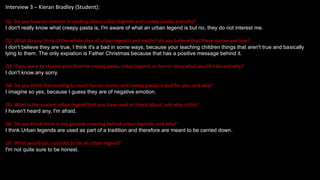Interview 3 – Kieran Bradley (Student):
Q1. Do you have an interest in reading about urban legends and creepy pastas and why?
I don't really know what creepy pasta is, I'm aware of what an urban legend is but no, they do not interest me.
Q2. What do you think of the whole idea of urban legends and myths? do you believe that these stories are true?
I don't believe they are true, I think it's a bad in some ways, because your teaching children things that aren't true and basically
lying to them. The only expiation is Father Christmas because that has a positive message behind it.
Q3. If you were to choose your favorite creepy pasta, urban legend, or horror story what would it be and why?
I don't know any sorry.
Q4. Do you think that reading to much horror stories and creepy pastas is bad for you, and why?
I imagine so yes, because I guess they are of negative emotion.
Q5. What is the scariest urban legend that you have read or heard about, and why is this?
I haven't heard any, I'm afraid.
Q6. Do you think there is any general meaning behind urban legends, and why?
I think Urban legends are used as part of a tradition and therefore are meant to be carried down.
Q7. What would you consider to be an urban legend?
I'm not quite sure to be honest.
 