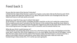 Feed back 1
Do you like the style of the fanzine? And why?
I think that the style of the fanzine is spot on as it gives a very retro vibe to the fanzine and I think
that this works well with the content as it is about the past and the use of backgrounds that are
faded and have an old look works very well.
Would you read this if you saw it online? And why?
To be honest if I saw this online I probably wouldn’t read this as this isn’t really the content that I
like to read/consume but if someone has the interest in the content they would be more likely to
read it. I would be more likely to look through the magazine to look at the style of the fanzine more
than anything because the pages have a lot of character and this would interest me.
What do you think I could improve on?
I think that the only thing that sticks out to me is the front cover, the colour and background of the
cover don’t match the rest of the magazine as it is so much lighter than the rest of the pages. I think
that the font really works but the style of the fanzine makes me think that it is meant to be like a
police crime folder and you could look at some other fonts that look a little bit more like
handwriting to help convey this, if it is what you were going for.
 