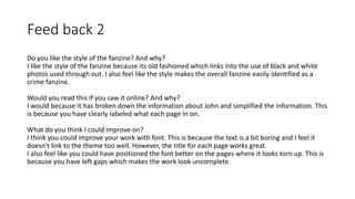 Feed back 2
Do you like the style of the fanzine? And why?
I like the style of the fanzine because its old fashioned which links into the use of black and white
photos used through out. I also feel like the style makes the overall fanzine easily identified as a
crime fanzine.
Would you read this if you saw it online? And why?
I would because it has broken down the information about John and simplified the information. This
is because you have clearly labeled what each page in on.
What do you think I could improve on?
I think you could improve your work with font. This is because the text is a bit boring and I feel it
doesn't link to the theme too well. However, the title for each page works great.
I also feel like you could have positioned the font better on the pages where it looks torn up. This is
because you have left gaps which makes the work look uncomplete.
 