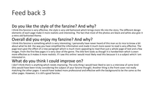 Feed back 3
Do you like the style of the fanzine? And why?
I think this fanzine is very effective, the style is very old fashioned which brings more life into the story. The different design
elements of each page make it more realistic and interesting. The fact that most of the photos are black and white also give it
a retro old fashioned theme.
Overall did you enjoy my fanzine? And why?
I think this fanzine is something which is very interesting, I personally have never heard of this man so its nice to know a bit
about what he did- the way you have simplified the information and made it much more easier to read is very effective. The
page tears give the effect of a new paragraph which is much more appealing to read than just a whole page of text and a few
images. From the first few pages it is very clear of the genre. The title font looks as though it is handwritten which is even
more effective as it makes it more realistic. If I saw this online I would most likely read this because it is a subject which I am
interested in.
What do you think I could improve on?
I don’t think there is anything which needs improving. The only thing I would have liked to see is a interview of some kind
(this would have been tricky considering the subject of your fanzine though). Another thing is the front cover not really
matching the other pages- it would have looked more professional and effective with the background to be the same as the
other pages. However, it is still a good fanzine.
 