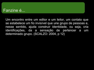 Fanzine é...
Um encontro entre um editor e um leitor, um contato que
se estabelece um fio invisível que une grupo de pessoas e,
nesse sentido, ajuda construir identidade, ou seja, cria
identificações, da a sensação de pertencer a um
determinado grupo. (SCALZO: 2004, p 12)