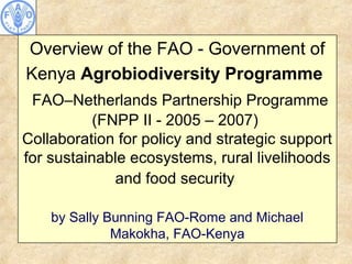 Overview of the FAO - Government of
Kenya Agrobiodiversity Programme
FAO–Netherlands Partnership Programme
(FNPP II - 2005 – 2007)
Collaboration for policy and strategic support
for sustainable ecosystems, rural livelihoods
and food security
by Sally Bunning FAO-Rome and Michael
Makokha, FAO-Kenya
 