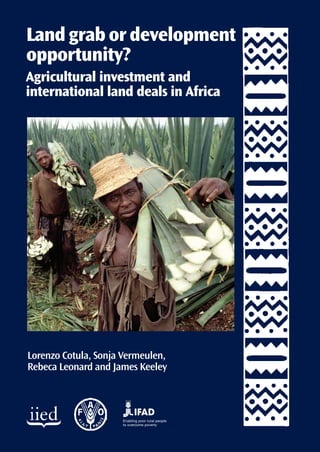 Land grab or development
opportunity?
Agricultural investment and
international land deals in Africa




Lorenzo Cotula, Sonja Vermeulen,
Rebeca Leonard and James Keeley



                     Enabling poor rural people
                     to overcome poverty
 