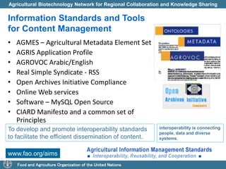 Agricultural Biotechnology Network for Regional Collaboration and Knowledge Sharing 
Information Standards and Tools 
for Content Management 
• AGMES – Agricultural Metadata Element Set 
• AGRIS Application Profile 
• AGROVOC Arabic/English 
• Real Simple Syndicate - RSS 
• Open Archives Initiative Compliance 
• Online Web services 
• Software – MySQL Open Source 
• CIARD Manifesto and a common set of 
Principles 
To develop and promote interoperability standards 
to facilitate the efficient dissemination of content. 
www.fao.org/aims 
Food and Agriculture Organization of the United Nations 
interoperability is connecting 
people, data and diverse 
systems. 
 