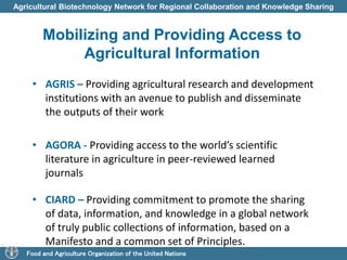 Agricultural Biotechnology Network for Regional Collaboration and Knowledge Sharing 
Mobilizing and Providing Access to 
Agricultural Information 
• AGRIS – Providing agricultural research and development 
institutions with an avenue to publish and disseminate 
the outputs of their work 
• AGORA - Providing access to the world’s scientific 
literature in agriculture in peer-reviewed learned 
journals 
• CIARD – Providing commitment to promote the sharing 
of data, information, and knowledge in a global network 
of truly public collections of information, based on a 
Manifesto and a common set of Principles. 
Food and Agriculture Organization of the United Nations 
 