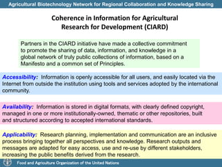 Agricultural Biotechnology Network for Regional Collaboration and Knowledge Sharing 
Coherence in Information for Agricultural 
Research for Development (CIARD) 
Partners in the CIARD initiative have made a collective commitment 
to promote the sharing of data, information, and knowledge in a 
global network of truly public collections of information, based on a 
Manifesto and a common set of Principles. 
Accessibility: Information is openly accessible for all users, and easily located via the 
Internet from outside the institution using tools and services adopted by the international 
community. 
Availability: Information is stored in digital formats, with clearly defined copyright, 
managed in one or more institutionally-owned, thematic or other repositories, built 
and structured according to accepted international standards. 
Applicability: Research planning, implementation and communication are an inclusive 
process bringing together all perspectives and knowledge. Research outputs and 
messages are adapted for easy access, use and re-use by different stakeholders, 
increasing the public benefits derived from the research. 
Food and Agriculture Organization of the United Nations 
 