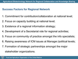 Agricultural Biotechnology Network for Regional Collaboration and Knowledge Sharing 
Success Factors for Regional Network 
1. Commitment for contribution/collaboration at national level; 
2. Focus on capacity building at national level; 
3. Existence of a regional information strategy; 
4. Development of a Secretariat role for regional activities; 
5. Focus on community of practice amongst the info specialists; 
6. Raising awareness of ICM issues at Manager./political levels; 
7. Formation of strategic partnerships amongst the major 
stakeholder organizations. 
Food and Agriculture Organization of the United Nations 
 