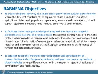 Agricultural Biotechnology Network for Regional Collaboration and Knowledge Sharing 
RABNENA Objectives 
• To create a regional gateway as a single access point for agricultural biotechnology 
where the different countries of the region can share a united vision of the 
agricultural biotechnology policies, regulations, research and innovations that will 
support agricultural development and food security at a country level. 
• To facilitate biotechnology knowledge sharing and information exchange for 
stakeholders at national and regional levels through the development of a thematic 
biotechnology knowledge management system for the collection, management and 
dissemination of information/knowledge on advances in agricultural biotechnology 
research and innovation results that will support strengthening performance of 
farmers and agrarian businesses. 
• To establish functional mechanism for cooperation and enhancement of 
communication and exchange of experiences and good practices on agricultural 
biotechnologies among different countries in the region in support of agricultural 
development and food security. 
Food and Agriculture Organization of the United Nations 
 