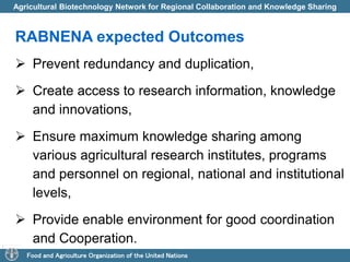 Agricultural Biotechnology Network for Regional Collaboration and Knowledge Sharing 
RABNENA expected Outcomes 
 Prevent redundancy and duplication, 
 Create access to research information, knowledge 
and innovations, 
 Ensure maximum knowledge sharing among 
various agricultural research institutes, programs 
and personnel on regional, national and institutional 
levels, 
 Provide enable environment for good coordination 
and Cooperation. 
Food and Agriculture Organization of the United Nations 
 
