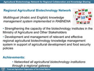 Agricultural Biotechnology Network for Regional Collaboration and Knowledge Sharing 
Regional Agricultural Biotechnology Network 
Multilingual (Arabic and English) knowledge 
management system implemented in RABNENA 
• Strengthening the capacity of the biotechnology institutes in the 
Ministry of Agriculture and Other Stakeholders 
• Development and management of relevant and effective 
regional agricultural biotechnology knowledge management 
system in support of agricultural development and food security 
policies 
Achievements: 
• Networked all agricultural biotechnology institutions 
through a regional gateway 
Food and Agriculture Organization of the United Nations 
 