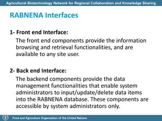 Agricultural Biotechnology Network for Regional Collaboration and Knowledge Sharing 
RABNENA Interfaces 
1- Front end Interface: 
The front end components provide the information 
browsing and retrieval functionalities, and are 
available to any site user. 
2- Back end Interface: 
The backend components provide the data 
management functionalities that enable system 
administrators to input/update/delete data items 
into the RABNENA database. These components are 
accessible by system administrators only. 
Food and Agriculture Organization of the United Nations 
 