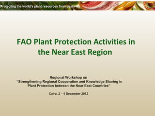 FAO Plant Protection Activities in 
the Near East Region 
Regional Workshop on 
“Strengthening Regional Cooperation and Knowledge Sharing in 
Plant Protection between the Near East Countries” 
Cairo, 2 – 4 December 2012 
 