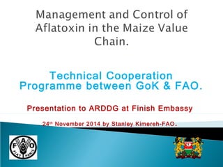 Technical Cooperation 
Programme between GoK & FAO. 
Presentation to ARDDG at Finish Embassy 
24th November 2014 by Stanley Kimereh-FAO. 
 