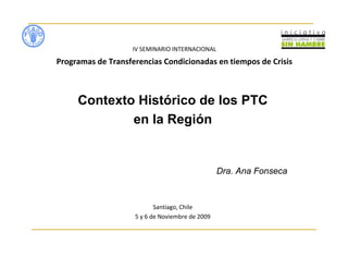 IV SEMINARIO INTERNACIONAL
Programas de Transferencias Condicionadas en tiempos de Crisis
Contexto Histórico de los PTC
en la Región
Dra. Ana Fonseca
Santiago, Chile
5 y 6 de Noviembre de 2009
 