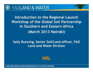 Introduction to the Regional Launch
Workshop of the Global Soil PartnershipWorkshop of the Global Soil Partnership
in Southern and Eastern Africa
(March 2013 Nairobi)(March 2013 Nairobi)
ll l dSally Bunning, Senior Soil/Land officer, FAO
Land and Water Division
NRLNRL
 