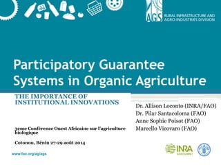 www.fao.org/ag/ags
Participatory Guarantee
Systems in Organic Agriculture
THE IMPORTANCE OF
INSTITUTIONAL INNOVATIONS
3eme Conférence Ouest Africaine sur l’agriculture
biologique
Cotonou, Bénin 27-29 août 2014
Dr. Allison Loconto (INRA/FAO)
Dr. Pilar Santacoloma (FAO)
Anne Sophie Poisot (FAO)
Marcello Vicovaro (FAO)
 