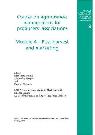 Course on agribusiness
management for
producers’ associations
Editors
Pilar Santacoloma
Alexandra Röttger
and
Florence Tartanac
FAO Agriculture Management, Marketing and
Finance Service
Rural Infrastructure and Agro-Industries Division
FOOD AND AGRICULTURE ORGANIZATION OF THE UNITED NATIONS
Rome, 2009
Module 4 – Post-harvest
and marketing
TRAINING
MATERIALS FOR
AGRICULTURAL
MANAGEMENT,
MARKETING
AND FINANCE
8
 