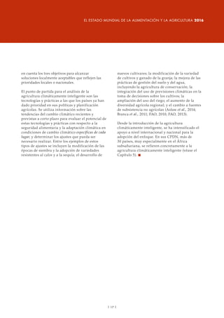 en cuenta los tres objetivos para alcanzar
soluciones localmente aceptables que reflejen las
prioridades locales o nacionales.
El punto de partida para el análisis de la
agricultura climáticamente inteligente son las
tecnologías y prácticas a las que los países ya han
dado prioridad en sus políticas y planificación
agrícolas. Se utiliza información sobre las
tendencias del cambio climático recientes y
previstas a corto plazo para evaluar el potencial de
estas tecnologías y prácticas con respecto a la
seguridad alimentaria y la adaptación climática en
condiciones de cambio climático específicas de cada
lugar, y determinar los ajustes que pueda ser
necesario realizar. Entre los ejemplos de estos
tipos de ajustes se incluyen la modificación de las
épocas de siembra y la adopción de variedades
resistentes al calor y a la sequía; el desarrollo de
nuevos cultivares; la modificación de la variedad
de cultivos y ganado de la granja; la mejora de las
prácticas de gestión del suelo y del agua,
incluyendo la agricultura de conservación; la
integración del uso de previsiones climáticas en la
toma de decisiones sobre los cultivos; la
ampliación del uso del riego; el aumento de la
diversidad agrícola regional; y el cambio a fuentes
de subsistencia no agrícolas (Asfaw et al., 2014;
Branca et al., 2011; FAO, 2010; FAO, 2013).
Desde la introducción de la agricultura
climáticamente inteligente, se ha intensificado el
apoyo a nivel internacional y nacional para la
adopción del enfoque. En sus CPDN, más de
30 países, muy especialmente en el África
subsahariana, se refieren concretamente a la
agricultura climáticamente inteligente (véase el
Capítulo 5). n
| 17 |
EL ESTADO MUNDIAL DE LA ALIMENTACIÓN Y LA AGRICULTURA 2016
 