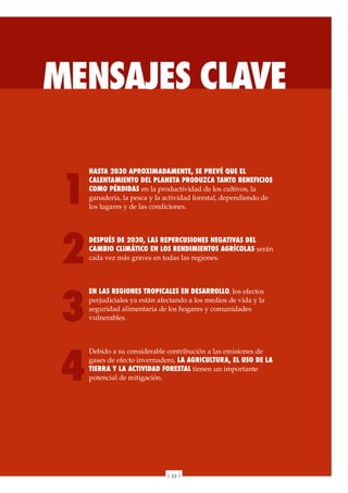 MENSAJES CLAVE
HASTA 2030 APROXIMADAMENTE, SE PREVÉ QUE EL
CALENTAMIENTO DEL PLANETA PRODUZCA TANTO BENEFICIOS
COMO PÉRDIDAS en la productividad de los cultivos, la
ganadería, la pesca y la actividad forestal, dependiendo de
los lugares y de las condiciones.
DESPUÉS DE 2030, LAS REPERCUSIONES NEGATIVAS DEL
CAMBIO CLIMÁTICO EN LOS RENDIMIENTOS AGRÍCOLAS serán
cada vez más graves en todas las regiones.
EN LAS REGIONES TROPICALES EN DESARROLLO, los efectos
perjudiciales ya están afectando a los medios de vida y la
seguridad alimentaria de los hogares y comunidades
vulnerables.
Debido a su considerable contribución a las emisiones de
gases de efecto invernadero, LA AGRICULTURA, EL USO DE LA
TIERRA Y LA ACTIVIDAD FORESTAL tienen un importante
potencial de mitigación.
1
2
3
4
| 23 |
 