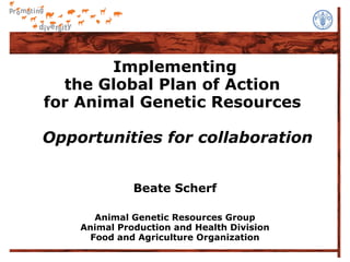 Implementing
  the Global Plan of Action
for Animal Genetic Resources

Opportunities for collaboration


              Beate Scherf

       Animal Genetic Resources Group
    Animal Production and Health Division
      Food and Agriculture Organization
 