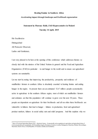 Beating Famine in Southern Africa
Accelerating impact through landscape and livelihoods regeneration
Statement by Florence Rolle, FAO Representative in Malawi
Tuesday 14 April, 2015
His Excellencies
Distinguished
All Protocols Observed,
Ladies and Gentlemen,
I am very pleased to be here at the opening of this conference which addresses themes so
closely tied with the mission of the United Nations in general and the Food and Agriculture
Organization (FAO) in particular – to end hunger in the world and to ensure our agricultural
systems are sustainable.
Let me start by noting that improving the productivity, prosperity and resilience of
smallholder farmers in southern Africa is absolutely essential to beating famine and ending
hunger in the region. At present there are an estimated 52.41 million people economically
active in agriculture in the southern African region, most of which are smallholder farmers
and estimates are that this population will continue to grow over the next 30 years. These
people are dependent on agriculture for their livelihoods and all too often these livelihoods are
vulnerable to failures that lead to hunger – failures in production, food and agricultural
product markets, failures in social safety nets and relief programs. And this explains why we
1
State of FoodandAgriculture Report 2012 – Statistical Annex – Economically active populationin agriculture and agricultural share of
total economicallyactivepopulation,2010(includingAngola, Botswana, Comoros,Lesotho, Madagascar, Mauritius, Malawi, Mozambique,
Swaziland, South Africa, UnitedRepublic of Tanzania,Zambia andZimbabwe)
 