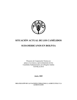 SITUACIÓN ACTUAL DE LOS CAMÉLIDOS

       SUDAMERICANOS EN BOLIVIA




             Proyecto de Cooperación Técnica en
          apoyo a la crianza y aprovechamiento de los
         Camélidos Sudamericanos en la Región Andina
                         TCP/RLA/2914




                         Junio, 2005



ORGANIZACIÓN DE LAS NACIONES UNIDAS PARA LA AGRICULTURA Y LA
                       ALIMENTACIÓN
 