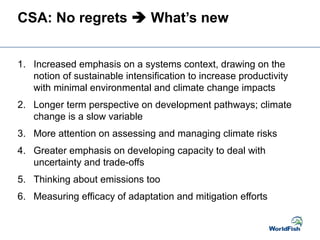 CSA: No regrets  What’s new
1. Increased emphasis on a systems context, drawing on the
notion of sustainable intensification to increase productivity
with minimal environmental and climate change impacts
2. Longer term perspective on development pathways; climate
change is a slow variable
3. More attention on assessing and managing climate risks
4. Greater emphasis on developing capacity to deal with
uncertainty and trade-offs
5. Thinking about emissions too
6. Measuring efficacy of adaptation and mitigation efforts
 