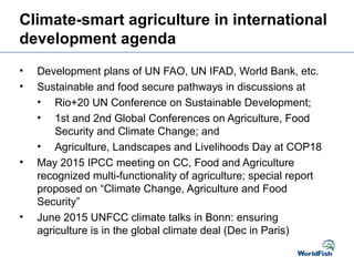 Climate-smart agriculture in international
development agenda
• Development plans of UN FAO, UN IFAD, World Bank, etc.
• Sustainable and food secure pathways in discussions at
• Rio+20 UN Conference on Sustainable Development;
• 1st and 2nd Global Conferences on Agriculture, Food
Security and Climate Change; and
• Agriculture, Landscapes and Livelihoods Day at COP18
• May 2015 IPCC meeting on CC, Food and Agriculture
recognized multi-functionality of agriculture; special report
proposed on “Climate Change, Agriculture and Food
Security”
• June 2015 UNFCC climate talks in Bonn: ensuring
agriculture is in the global climate deal (Dec in Paris)
 