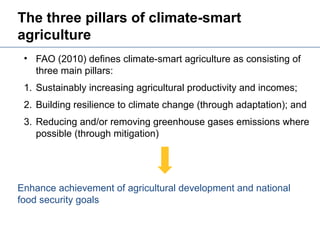 The three pillars of climate-smart
agriculture
Enhance achievement of agricultural development and national
food security goals
• FAO (2010) defines climate-smart agriculture as consisting of
three main pillars:
1. Sustainably increasing agricultural productivity and incomes;
2. Building resilience to climate change (through adaptation); and
3. Reducing and/or removing greenhouse gases emissions where
possible (through mitigation)
 