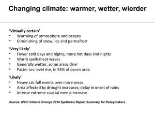 Changing climate: warmer, wetter, wierder
‘Virtually certain’
• Warming of atmosphere and oceans
• Diminishing of snow, ice and permafrost
‘Very likely’
• Fewer cold days and nights, more hot days and nights
• Warm spells/heat waves
• Generally wetter, some areas drier
• Faster sea level rise, in 95% of ocean area
‘Likely’
• Heavy rainfall events over more areas
• Area affected by drought increases; delay in onset of rains
• Intense extreme coastal events increase
Source: IPCC Climate Change 2014 Synthesis Report Summary for Policymakers
 