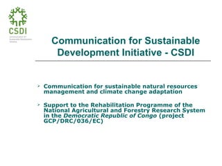 Communication for Sustainable
Development Initiative - CSDI
 Communication for sustainable natural resources
management and climate change adaptation
 Support to the Rehabilitation Programme of the
National Agricultural and Forestry Research System
in the Democratic Republic of Congo (project
GCP/DRC/036/EC)
 