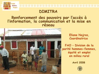 DIMITRA
Renforcement des pouvoirs par l’accès à
l’information, la communication et la mise en
réseau
Eliane Najros,
Coordinatrice
FAO – Division de la
parité hommes-femmes,
équité et emploi
en milieu rural
Avril 2008
 