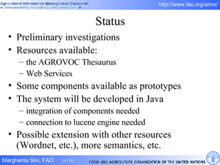 Status Preliminary investigations Resources available:  the AGROVOC Thesaurus Web Services Some components available as prototypes The system will be developed in Java integration of components needed connection to lucene engine needed Possible extension with other resources (Wordnet, etc.), more semantics, etc. 