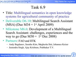 Task 6.9 Title:  Multilingual semantics in open knowledge systems for agricultural community of practice Deliverable D6.10 : Multilingual Search Assistant (MSA) (Due M34 =   1 st  April 2009) Milestone M6.6 : Development of a Multilingual Search Assistant: challenges, experiences and the way to go (Due M30 =  1 st  Dec 2008)  Partners :  FAO and IITK Andy Bagdanov, Soonho Kim, Margherita Sini, Johannes Keizer Jeetendra Singh, Ajay Krishnan, Prabhakar T.V. 