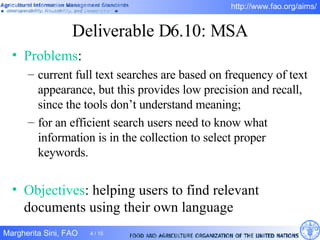 Deliverable D6.10: MSA Problems :  current full text searches are based on frequency of text appearance, but this provides low precision and recall, since the tools don’t understand meaning; for an efficient search users need to know what information is in the collection to select proper keywords. Objectives : helping users to find relevant documents using their own language 