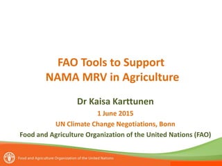 FAO Tools to Support
NAMA MRV in Agriculture
Dr Kaisa Karttunen
1 June 2015
UN Climate Change Negotiations, Bonn
Food and Agriculture Organization of the United Nations (FAO)
 