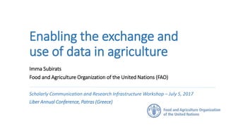 Enabling the exchange and
use of data in agriculture
Imma Subirats
Food and Agriculture Organization of the United Nations (FAO)
Scholarly Communication and Research Infrastructure Workshop – July 5, 2017
Liber Annual Conference, Patras (Greece)
 